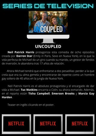 Neil Patrick Harris protagoniza esta comedia de ocho episodios
creada por Darren Star (Emily in Paris, Sexo en Nueva York), en la que la
vida perfecta de Michael da un giro cuando su marido, un gestor de fondos
de inversión, le abandona tras 17 años de relación.
Ahora Michael tendrá que enfrentarse a dos pesadillas: perder a la que
creía que era su alma gemela y encontrarse de repente como un hombre
gay soltero de 40 años en la jungla de Nueva York.
Neil Patrick Harris es el absoluto protagonista y el encargado de dar
vida a Michael. Tuc Watkins encarna a Colin, su ahora exmarido. Además,
en el reparto están Tisha Campbell, Emerson Brooks y Marcia Gay
Harden.
Teaser en inglés clicando en el poster.
UNCOUPLED
 