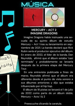 Imagine Dragons había insinuado una se-
cuela de su quinto álbum de estudio
Mercury – Act 1 tras su lanzamiento en sep-
tiembre de 2021. La banda declaró que Rick
Rubin sería el productor ejecutivo del álbum.
En enero de 2022, el líder de la banda, Dan
Reynolds, afirmó que el álbum estaba "casi
terminado" y probablemente se lanzaría
después de la primera etapa del Mercury
Tour.
En una entrevista publicada a fines de
marzo, Reynolds afirmó que el álbum era
diferente desde el punto de vista sonoro a
sus álbumes anteriores y dijo que estaba
influenciado por el hip hop.
El álbum de 18 pistas se lanzará el 1 de julio
de 2022 como parte de un álbum doble,
Mercury – Acts 1 & 2
Preescucha clicando la caratula.
MERCURY - ACT 2
IMAGINE DRAGONS
 