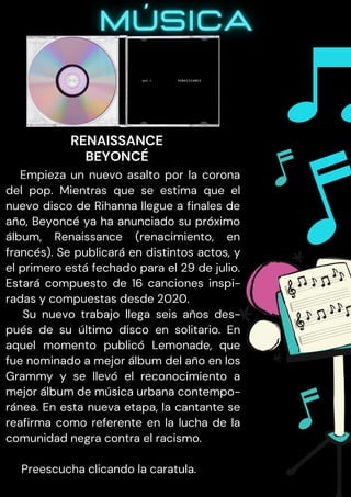 Empieza un nuevo asalto por la corona
del pop. Mientras que se estima que el
nuevo disco de Rihanna llegue a finales de
año, Beyoncé ya ha anunciado su próximo
álbum, Renaissance (renacimiento, en
francés). Se publicará en distintos actos, y
el primero está fechado para el 29 de julio.
Estará compuesto de 16 canciones inspi-
radas y compuestas desde 2020.
Su nuevo trabajo llega seis años des-
pués de su último disco en solitario. En
aquel momento publicó Lemonade, que
fue nominado a mejor álbum del año en los
Grammy y se llevó el reconocimiento a
mejor álbum de música urbana contempo-
ránea. En esta nueva etapa, la cantante se
reafirma como referente en la lucha de la
comunidad negra contra el racismo.
Preescucha clicando la caratula.
RENAISSANCE
BEYONCÉ
 