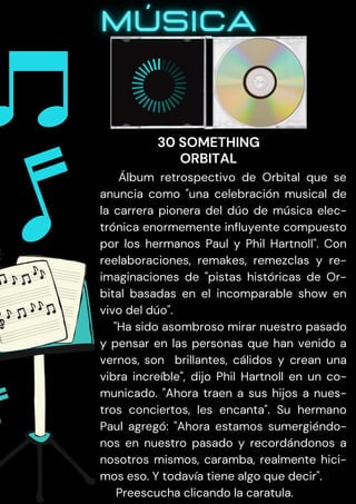Álbum retrospectivo de Orbital que se
anuncia como "una celebración musical de
la carrera pionera del dúo de música elec-
trónica enormemente influyente compuesto
por los hermanos Paul y Phil Hartnoll". Con
reelaboraciones, remakes, remezclas y re-
imaginaciones de "pistas históricas de Or-
bital basadas en el incomparable show en
vivo del dúo".
"Ha sido asombroso mirar nuestro pasado
y pensar en las personas que han venido a
vernos, son brillantes, cálidos y crean una
vibra increíble", dijo Phil Hartnoll en un co-
municado. "Ahora traen a sus hijos a nues-
tros conciertos, les encanta". Su hermano
Paul agregó: "Ahora estamos sumergiéndo-
nos en nuestro pasado y recordándonos a
nosotros mismos, caramba, realmente hici-
mos eso. Y todavía tiene algo que decir".
Preescucha clicando la caratula.
30 SOMETHING
ORBITAL
 