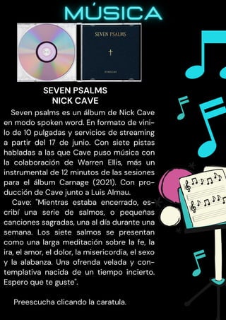 Seven psalms es un álbum de Nick Cave
en modo spoken word. En formato de vini-
lo de 10 pulgadas y servicios de streaming
a partir del 17 de junio. Con siete pistas
habladas a las que Cave puso música con
la colaboración de Warren Ellis, más un
instrumental de 12 minutos de las sesiones
para el álbum Carnage (2021). Con pro-
ducción de Cave junto a Luis Almau.
Cave: "Mientras estaba encerrado, es-
cribí una serie de salmos, o pequeñas
canciones sagradas, una al día durante una
semana. Los siete salmos se presentan
como una larga meditación sobre la fe, la
ira, el amor, el dolor, la misericordia, el sexo
y la alabanza. Una ofrenda velada y con-
templativa nacida de un tiempo incierto.
Espero que te guste".
Preescucha clicando la caratula.
SEVEN PSALMS
NICK CAVE
 
