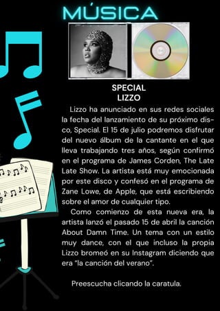 Lizzo ha anunciado en sus redes sociales
la fecha del lanzamiento de su próximo dis-
co, Special. El 15 de julio podremos disfrutar
del nuevo álbum de la cantante en el que
lleva trabajando tres años, según confirmó
en el programa de James Corden, The Late
Late Show. La artista está muy emocionada
por este disco y confesó en el programa de
Zane Lowe, de Apple, que está escribiendo
sobre el amor de cualquier tipo.
Como comienzo de esta nueva era, la
artista lanzó el pasado 15 de abril la canción
About Damn Time. Un tema con un estilo
muy dance, con el que incluso la propia
Lizzo bromeó en su Instagram diciendo que
era “la canción del verano”.
Preescucha clicando la caratula.
SPECIAL
LIZZO
 