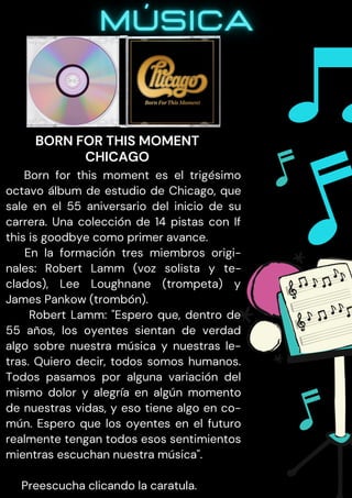 Born for this moment es el trigésimo
octavo álbum de estudio de Chicago, que
sale en el 55 aniversario del inicio de su
carrera. Una colección de 14 pistas con If
this is goodbye como primer avance.
En la formación tres miembros origi-
nales: Robert Lamm (voz solista y te-
clados), Lee Loughnane (trompeta) y
James Pankow (trombón).
Robert Lamm: "Espero que, dentro de
55 años, los oyentes sientan de verdad
algo sobre nuestra música y nuestras le-
tras. Quiero decir, todos somos humanos.
Todos pasamos por alguna variación del
mismo dolor y alegría en algún momento
de nuestras vidas, y eso tiene algo en co-
mún. Espero que los oyentes en el futuro
realmente tengan todos esos sentimientos
mientras escuchan nuestra música".
Preescucha clicando la caratula.
BORN FOR THIS MOMENT
CHICAGO
 