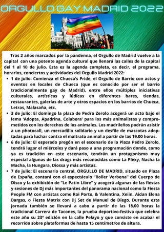 1 de julio: Comienza el Chueca’s Pride, el Orgullo de Barrio con actos y
eventos en locales de Chueca (que es conocido por ser el barrio
tradicionalmente gay de Madrid), entre ellos múltiples iniciativas
culturales, artísticas y lúdicas en diferentes bares, tiendas,
restaurantes, galerías de arte y otros espacios en los barrios de Chueca,
Letras, Malasaña, etc.
3 de julio: El domingo la plaza de Pedro Zerolo acogerá un acto bajo el
lema ‘Adopta, Apadrina, Colabora’ para los más animalistas y compro-
metidos con los derechos de los animales. Los madrileños podrán asistir
a un photocall, un mercadillo solidario y un desfile de mascotas adop-
tadas para luchar contra el maltrato animal a partir de las 19.00 horas.
6 de julio: El esperado pregón en el escenario de la Plaza Pedro Zerolo,
tendrá lugar el miércoles y dará paso a una programación donde, como
ya es tradición en este escenario, tendrán un protagonismo muy
especial algunas de las drags más reconocidas como La Plexy, Nacha la
Macha, la Hungara, Diossa y más artistas.
7 de julio: El escenario central, ORGULLO DE MADRID, situado en Plaza
de España, contará con el espectáculo “Roller Verbena” del Cuerpo de
Disco y la exhibición de “Le Patin Libre” y acogerá algunas de las fiestas
y sesiones de Dj más importantes del panorama nacional como la Fiesta
People FM con artistas como Roi Porto, & Valentina, Xeiin, Aidan Elena
Bargas, o Fiesta Matrix con Dj Set de Manuel de Diego. Durante esta
jornada también se llevará a cabo a partir de las 18.00 horas la
tradicional Carrera de Tacones, la prueba deportivo-festiva que celebra
este año su 23ª edición en la calle Pelayo y que consiste en acabar el
recorrido sobre plataformas de hasta 15 centímetros de altura.
Tras 2 años marcados por la pandemia, el Orgullo de Madrid vuelve a la
capital con una potente agenda cultural que llenará las calles de la capital
del 1 al 10 de julio. Esta es la agenda completa, es decir, el programa,
horarios, conciertos y actividades del Orgullo Madrid 2022:
 