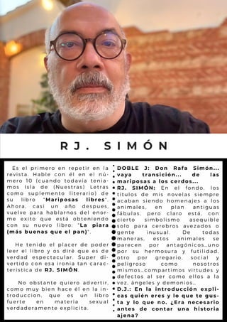 Es el primero en repetir en la
revista. Hable con él en el nú-
mero 10 (cuando todavía tenia-
mos Isla de (Nuestras) Letras
como suplemento literario) de
su libro "Mariposas libres".
Ahora, casi un año despues,
vuelve para hablarnos del enor-
me exito que está obteniendo
con su nuevo libro: "La piara
(más buenas que el pan)".
He tenido el placer de poder
leer el libro y os diré que es de
verdad espectacular. Super di-
vertido con esa ironia tan carac-
teristica de RJ. SIMÓN.
No obstante quiero advertir,
como muy bien hace él en la in-
troduccion, que es un libro
fuerte en materia sexual
verdaderamente explicita.
R J . S I M Ó N
DOBLE J: Don Rafa Simón...
vaya transición... de las
mariposas a los cerdos...
RJ. SIMÓN: En el fondo, los
títulos de mis novelas siempre
acaban siendo homenajes a los
animales, en plan antiguas
fábulas, pero claro está, con
cierto simbolismo asequible
solo para cerebros avezados o
gente inusual. De todas
maneras, estos animales se
parecen por antagónicos…uno
por su hermosura y futilidad,
otro por gregario, social y
peligroso como nosotros
mismos…compartimos virtudes y
defectos al ser como ellos a la
vez, ángeles y demonios…
D.J.: En la introducción expli-
cas quién eres y lo que te gus-
ta y lo que no. ¿Era necesario
antes de contar una historia
ajena?
 
