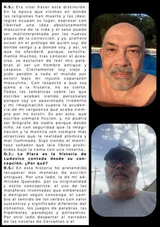 R.S.: Era vital hacer esta distinción.
En la época que vivimos en donde
las religiones han muerto y las ideo-
logías ocupan su lugar, expresar con
libertad una idea absolutamente
masculina de la vida y el sexo puede
ser malinterpretada por los nuevos
popes de la corrección, y yo, prefiero
avisar en el prólogo de quién soy, de
donde vengo y a donde voy, y así, se
que no ofenderé, porque, sencilla-
mente muchos, tras conocer el prea-
viso, se excluiran de leer mis pala-
bras al ser un hombre antiguo y
casposo. Ciertamente soy viejo y
pido perdón a todo el mundo por
existir bajo mi injusto caparazón
masculino… Con respecto a que soy
ajeno a la historia, no es cierto.
Todas las temáticas sobre las que
escribo acaban siendo personales
porque soy un apasionado irredento
y mi imaginación supera la pruden-
cia de mi vergüenza que acaba siem-
pre por no existir. Es por esto, que
escribo siempre ficción, y, no podría
ser biógrafo de nadie porque desde
niño, sé con seguridad que la imagi-
nación y la mentira son siempre más
atractivas que la realidad plomiza y
mal iluminada. Sigo siendo el menti-
roso soñador que leía libros prohi-
bidos bajo la cama con una linterna…
D.J.: La Piara es la historia de
Ludovico contada desde su con-
cepción. ¿Por qué?
R.S.: En esta historia he pretendido
recuperar dos maneras de escribir
antiguas. Por una lado, la de mi ad-
mirado Quevedo, por su originalidad
y estilo conceptista, el uso de las
metáforas inventadas que embelesan
o denigran según convenga, el cam-
bio al sentido de los verbos con valor
sustantivo y significado diferente del
consenso, los juegos de palabras, las
hipérboles, paradojas y polisemias.
Por otro lado despertar al narrador
de las novelas de Cervantes o el
 