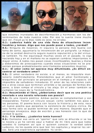 que estamos inundados de desinformación y hormonas son los de-
terminantes de toda nuestra vida. Por eso la suerte tiene mucho
que ver. Freud ya lo dijo; todo es sexo, no erraba.
D.J.: Ludovico habla de una vida llena de situaciones incon-
fesables y tensas. Algo que nos puede pasar a todos, ¿verdad?
R.S.: Ninguno de nosotros, ni siquiera la persona más buena con
fama de santo, aguantaría la intromisión de un polígrafo. La máqui-
na de la verdad destruiría seguro nuestra reputación y la del virtuo-
so también. Yo me equivoqué muchas veces en el pasado, lo sigo
haciendo hoy y en el mañana no se esperan cambios importantes ni
mayor atino. A todos nos pasan cosas inconfesables, buenas y malas
y deberemos de preocuparnos cuando estas situaciones no se pre-
senten porque probablemente sencillamente estaremos muertos.
D.J.: El amor como tal aparece muy difuminado. ¿Es difícil en-
contrar el verdadero amor?
R.S.: El amor verdadero no existe, o al menos, es imposible man-
tenerlo indefinidamente. Pretendemos que el amor hormonado y
bioquímico del principio se perpetúe en el tiempo y el espacio. Un
imposible de soñadores inmaduros. El amor de las relaciones cam-
bia a otras cosas que terminan uniendo a las parejas de formas dis-
pares, o bien rompe el vínculo y las aleja. En el amor también se
cumplen las Leyes de la Termodinámica.
D.J.: Resumiendo el libro, ¿deberíamos decir que es una poética
novelada o una novela reforzada con poesía?
R.S.: Es una novela poética. Ambas partes se complementan y son
inseparables. Tienen un vínculo sexual, como también nos pasa a
las personas. El poema busca con locura la historia y de esta, nace
un nuevo poema que perpetúa la existencia de manera cíclica. De
esta forma solo se puede terminar de una manera. Dejando que el
personaje envejezca, deje de escribir y sea honesto con lo que de
verdad le gusta.
D.J.: Y la última... ¿Ludovico tenía huevos?
R.S.: Contestar eso sería un “spoiler' ' que solo se dilucida si se lee
la novela y yo he venido aquí a hablar de mi libro para que todos
ustedes lo compren así que si quieren conocer la verdad sobre
Ludovico, no les queda otra que leer los capítulos y respirar los ver-
sos. Será una experiencia agradable. Ya verán…
 
