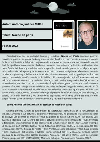 Caracterizado por su variedad formal y temática, Noche en París contiene poemas
narrativos, poemas en prosa, haikus y sonetos, distribuidos en cinco secciones con predominio
de la vena intimista y del poder sugerente de la memoria, que rescata momentos de intensi-
dad, fotografías aparentemente olvidadas, personas que se fueron y distintos estímulos cultu-
rales. Desde la infancia y la adolescencia surgen iluminaciones del presente en el primer apar-
tado, «Memoria del agua», y tanto en esta sección como en la siguiente, «Retratos», las refe-
rencias a la pintura y a la literatura se asocian directamente con la vida, igual que en los poe-
mas en prosa de la sección que da título del libro. El homenaje a la capital francesa está vincu-
lado a su carácter de centro y símbolo cultural, no sólo de las vanguardias históricas sino de
las tendencias actuales. Los cinco sonetos de «Fragilidad» surgieron durante el confinamiento,
que nos ofreció el paisaje fantasmal de las ciudades vacías y el riesgo de lo desconocido. El úl-
timo apartado, «Sentimental Mood», evoca experiencias amorosas que siguen el hilo con-
ductor de la música, como una forma de viaje al pasado: la música clásica, el jazz, el tango, el
bolero, la canción francesa y los cantautores españoles. Notas muy diferentes que, sin em-
bargo, forman parte de la educación sentimental y recrean fragmentos de vida.
Sobre Antonio Jiménez Millán, el escritor de Noche en parís:
Antonio Jiménez Millán es catedrático de Literaturas Románicas en la Universidad de
Málaga. Sumados a sus estudios, ediciones y traducciones, ha publicado los siguientes libros
de ensayo: Los poemas de Picasso (1983), La poesía de Rafael Alberti 1930-1939 (1984), Van-
guardia e ideología (1984), Entre dos siglos. Estudios de literatura comparada (1995), Promesa
y desolación. El compromiso en los escritores de la Generación del 27 (2001), Amor y tiempo.
La poesía de Joan Margarit (2005), Poesía hispánica peninsular (2006) y Poetas catalanes con-
temporáneos (2019). Restos de niebla (1983), Ventanas sobre el bosque (1987), Casa invadida
(1995), Inventario del desorden (2003), Clandestinidad (2011) y Biología, historia (2018),
además de La mirada infiel (2000), Ciudades. Antología 1980-2015 (2016), Línea de sombras
(Poemas en prosa 1981-2019) (2019) y Memoria del agua. Poemas sobre Granada (2022).
Autor: Antonio Jiménez Millán
Titulo: Noche en parís
Fecha: 2022
 