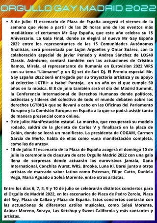 8 de julio: El escenario de Plaza de España acogerá el viernes de la
semana que viene a partir de las 20 horas uno de los eventos más
mediáticos: el certamen Mr Gay España, que este año celebra su 15
Aniversario. La Gala Final, donde se elegirá al nuevo Mr Gay España
2022 entre los representantes de las 15 Comunidades Autónomas
finalistas, será presentada por Luján Argüelles y Omar Suárez, con la
colaboración especial de Javier Penedo y Andrea Sánchez de LOS40
Classic. Asimismo, contará también con las actuaciones de Cristina
Ramos, Mirela, el representante de Rumanía en Eurovision 2022 WRS
con su tema “Llámame” y un Dj set de Suri Dj. El Premio especial Mr.
Gay España 2022 será entregado por su trayectoria artística y su apoyo
al colectivo LGTBI+ a Isabel Pantoja, en un año en el que cumple 50
años en la música. El 8 de julio también será el día del Madrid Summit,
la Conferencia Internacional de Derechos Humanos donde políticos,
activistas y líderes del colectivo de todo el mundo debaten sobre los
derechos LGTBIQA que se llevará a cabo en las Oficinas del Parlamento
Europeo y la Comisión Europea en España a la que se podrá asistir tanto
de manera presencial como online.
9 de julio: Manifestación estatal. La marcha, que recuperará su modelo
rodado, saldrá de la glorieta de Carlos V y finalizará en la plaza de
Colón, donde se leerá un manifiesto. La presidenta de COGAM, Carmen
García de Merlo, habla de ellas como «una manifestación completa,
como las de antes».
10 de julio: El escenario de la Plaza de España acogerá el domingo 10 de
julio la ceremonia de clausura de este Orgullo Madrid 2022 con una gala
llena de sorpresas donde actuarán los eurovisivos Jamala, Dana
International, Conchita Wurst, WRS, Brooke, Luna Ki, Barei junto a otros
artistas de marcado sabor latino como Esteman, Filipe Catto, Daniela
Vega, María Aguado o Soleá Morente, entre otros artistas.
Entre los días 6, 7, 8, 9 y 10 de julio se celebrarán distintos conciertos para
el Orgullo de Madrid 2022, en los escenarios de Plaza de Pedro Zerolo, Plaza
del Rey, Plaza de Callao y Plaza de España. Estos conciertos contarán con
las actuaciones de diferentes estilos musicales, como Soleá Morente,
Azúcar Moreno, Soraya, Las Ketchup y Sweet California y más cantantes y
artistas.
 