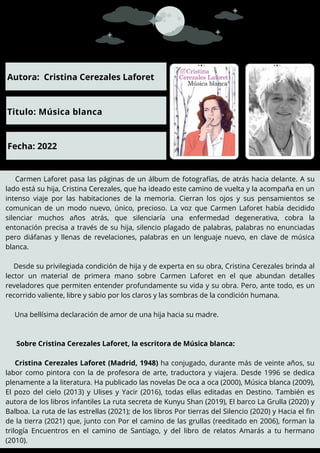 Carmen Laforet pasa las páginas de un álbum de fotografías, de atrás hacia delante. A su
lado está su hija, Cristina Cerezales, que ha ideado este camino de vuelta y la acompaña en un
intenso viaje por las habitaciones de la memoria. Cierran los ojos y sus pensamientos se
comunican de un modo nuevo, único, precioso. La voz que Carmen Laforet había decidido
silenciar muchos años atrás, que silenciaría una enfermedad degenerativa, cobra la
entonación precisa a través de su hija, silencio plagado de palabras, palabras no enunciadas
pero diáfanas y llenas de revelaciones, palabras en un lenguaje nuevo, en clave de música
blanca.
Desde su privilegiada condición de hija y de experta en su obra, Cristina Cerezales brinda al
lector un material de primera mano sobre Carmen Laforet en el que abundan detalles
reveladores que permiten entender profundamente su vida y su obra. Pero, ante todo, es un
recorrido valiente, libre y sabio por los claros y las sombras de la condición humana.
Una bellísima declaración de amor de una hija hacia su madre.
Sobre Cristina Cerezales Laforet, la escritora de Música blanca:
Cristina Cerezales Laforet (Madrid, 1948) ha conjugado, durante más de veinte años, su
labor como pintora con la de profesora de arte, traductora y viajera. Desde 1996 se dedica
plenamente a la literatura. Ha publicado las novelas De oca a oca (2000), Música blanca (2009),
El pozo del cielo (2013) y Ulises y Yacir (2016), todas ellas editadas en Destino. También es
autora de los libros infantiles La ruta secreta de Kunyu Shan (2019), El barco La Grulla (2020) y
Balboa. La ruta de las estrellas (2021); de los libros Por tierras del Silencio (2020) y Hacia el fin
de la tierra (2021) que, junto con Por el camino de las grullas (reeditado en 2006), forman la
trilogía Encuentros en el camino de Santiago, y del libro de relatos Amarás a tu hermano
(2010).
Autora: Cristina Cerezales Laforet
Titulo: Música blanca
Fecha: 2022
 