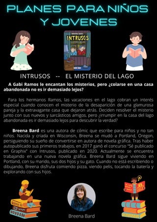 A Gabi Ramos le encantan los misterios, pero ¿colarse en una casa
abandonada no es ir demasiado lejos?
Para los hermanos Ramos, las vacaciones en el lago cobran un interés
especial cuando conocen el misterio de la desaparición de una glamurosa
pareja y la extravagante casa que dejaron atrás. Deciden resolver el misterio
junto con sus nuevos y sarcásticos amigos, pero ¿irrumpir en la casa del lago
abandonada es ir demasiado lejos para descubrir la verdad?
Breena Bard es una autora de cómic que escribe para niños y no tan
niños. Nacida y criada en Wisconsin, Breena se mudó a Portland, Oregon,
persiguiendo su sueño de convertirse en autora de novela gráfica. Tras haber
autopublicado sus primeros trabajos, en 2017 ganó el concurso “Sé publicado
en Graphix” con Intrusos, publicado en 2020. Actualmente se encuentra
trabajando en una nueva novela gráfica. Breena Bard sigue viviendo en
Portland, con su marido, sus dos hijos y su gato. Cuando no está escribiendo o
dibujando, Breena disfruta comiendo pizza, viendo pelis, tocando la batería y
explorando con sus hijos.
INTRUSOS -- EL MISTERIO DEL LAGO
Breena Bard
 