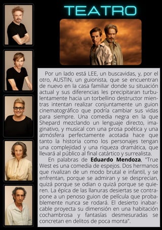 Por un lado está LEE, un buscavidas, y, por el
otro, AUSTIN, un guionista, que se encuentran
de nuevo en la casa familiar donde su situación
actual y sus diferencias les precipitaran turbu-
lentamente hacia un torbellino destructor mien-
tras intentan realizar conjuntamente un guion
cinematográfico que podría cambiar sus vidas
para siempre. Una comedia negra en la que
Shepard mezclando un lenguaje directo, ima-
ginativo, y musical con una prosa poética y una
atmósfera perfectamente acotada hace que
tanto la historia como los personajes tengan
una complejidad y una riqueza dramática, que
llevará al público al final catártico y surrealista.
En palabras de Eduardo Mendoza, "True
West es una comedia de espejos. Dos hermanos
que rivalizan de un modo brutal e infantil, y se
enfrentan, porque se admiran y se desprecian,
quizá porque se odian o quizá porque se quie-
ren. La épica de las llanuras desiertas se contra-
pone a un penoso guion de película que proba-
blemente nunca se rodará. El desierto inabar-
cable proyecta su dimensión en una habitación
cochambrosa y fantasías desmesuradas se
concretan en delitos de poca monta".
 