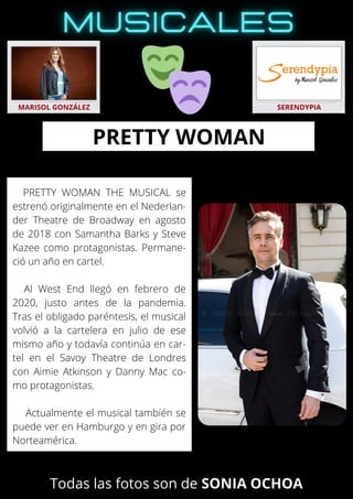 PRETTY WOMAN THE MUSICAL se
estrenó originalmente en el Nederlan-
der Theatre de Broadway en agosto
de 2018 con Samantha Barks y Steve
Kazee como protagonistas. Permane-
ció un año en cartel.
Al West End llegó en febrero de
2020, justo antes de la pandemia.
Tras el obligado paréntesis, el musical
volvió a la cartelera en julio de ese
mismo año y todavía continúa en car-
tel en el Savoy Theatre de Londres
con Aimie Atkinson y Danny Mac co-
mo protagonistas.
Actualmente el musical también se
puede ver en Hamburgo y en gira por
Norteamérica.
MARISOL GONZÁLEZ SERENDYPIA
PRETTY WOMAN
Todas las fotos son de SONIA OCHOA
 