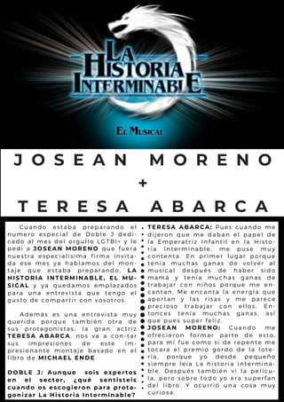 C u a n d o e s t a b a p r e p a r a n d o e l
n u m e r o e s p e c ia l d e D o b l e J d e d i-
c a d o a l m e s d e l o r g u l l o L G T B I + y l e
p e d i a J O S E A N M O R E N O q u e f u e r a
n u e s t r a e s p e c ia l is im a fir m a in v it a -
d a e s e m e s y a h a b l a m o s d e l m o n -
t a j e q u e e s ta b a p r e p a r a n d o , L A
H I S T O R I A I N T E R M I N A B L E , E L M U -
S I C A L y y a q u e d a m o s e m p l a z a d o s
p a r a u n a e n tr e v is ta q u e t e n g o e l
g u s t o d e c o m p a r tir c o n v o s o t r o s .
A d e m á s e s u n a e n tr e v is ta m u y
q u e r i d a p o r q u e ta m b ié n o t r a d e
s u s p r o t a g o n is ta s , l a g r a n a c t r iz
T E R E S A A B A R C A, n o s v a a c o n - ta r
s u s i m p r e s i o n e s d e e s t e im -
p r e s i o n a n t e m o n ta je b a s a d o e n e l
l i b r o d e M I C H A E L E N D E.
D O B L E J : A u n q u e s o i s e x p e r t o s
e n e l s e c t o r , ¿ q u é s e n t i s t e i s
c u a n d o o s e s c o g i e r o n p a r a p r o t a -
g o n i z a r L a H i s t o r i a I n t e r m i n a b l e ?
J O S E A N M O R E N O
+
T E R E S A A B A R C A
T E R E S A A B A R C A : P u e s c u a n d o m e
d i j e r o n q u e m e d a b a n e l p a p e l d e
l a E m p e r a t r iz I n fa n til e n l a H is t o -
r i a I n t e r m i n a b l e , m e p u s e m u y
c o n t e n t a . E n p r im e r l u g a r p o r q u e
t e n í a m u c h a s g a n a s d e v o l v e r a l
m u s i c a l d e s p u é s d e h a b e r s id o
m a m á y t e n ía m u c h a s g a n a s d e
t r a b a j a r c o n n iñ o s p o r q u e m e e n -
c a n t a n . M e e n c a n ta l a e n e r g ía q u e
a p o r t a n y l a s r is a s y m e p a r e c e
p r e c i o s o t r a b a ja r c o n e l l o s . E n -
t o n c e s t e n í a m u c h a s g a n a s , a s í
q u e p u e s s ú p e r fe l iz .
J O S E A N M O R E N O : C u a n d o m e
o f r e c i e r o n f o r m a r p a r te d e e s t o ,
p a r a m í f u e c o m o s i d e r e p e n t e m e
t o c a r a e l p r e m io g o r d o d e l a l o t e -
r í a , p o r q u e y o d e s d e p e q u e ñ o
s i e m p r e l e í a L a h is to r ia in t e r m in a -
b l e . D e s p u é s ta m b ié n v i l a p e l íc u -
l a , p e r o s o b r e to d o y o e r a s u p e r f a n
d e l l i b r o . Y o c u r r ió u n a c o s a m u y
c u r i o s a .
 