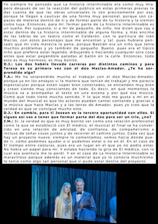 Y o s i e m p r e h e p e n s a d o q u e L a h is t o r ia in t e r m in a b l e e ra c o m o m u y m ía ,
p e r o d e s p u é s d e v e r l a r e a c c ió n d e l p ú b l ic o e n e s t a s p rim e ra s p re v ia s t e
d a s c u e n t a d e q u e l a s o b r a s u n iv e r s a l e s l o s o n p re c is a m e nt e p o r e s o ,
p o r q u e t e l l e g a n a c a u tiv a r d e u n a f o r m a m u y p e rs o na l , p o rq u e s o n c a -
p a c e s d e m e te r s e d e n tr o d e t i y d e f o r m a r p a r t e d e t u h is t o ria y l a s ie nt e s
c o m o t u y a . E n to n c e s , p a r a m í, f o r m a r p a r t e d e L a h is t o ria int e rm ina b l e e s
u n s u e ñ o . P o r s u p u e s to , s i a m í d e p e q u e ñ o , d e n i ño , m e d ic e n q u e v o y a
e s t a r d e n t r o d e L a h is to r ia in t e r m in a b l e d e a l g u na fo rm a , y m á s e nc im a
d e l a s t a b l a s d e u n te a t r o c o m o e l C a l d e r ó n , c on l a p a rt it u ra d e I v á n
M a c í a s , c o n e s to s p e r s o n a je s q u e m e e n c a n t a n y t a l , p u e s h u b ie ra p e n-
s a d o q u e m i v id a m e r e c ía l a p e n a , p o r q u e B a s t iá n e ra u n niño q u e t e nía
m u c h o s p r o b l e m a s y y o t a m b ié n d e p e q u e ñ o . B u e no , p u e s e ra e l t íp ic o
n i ñ o q u e p r e fe r ía e s ta r l e y e n d o , d ib u ja n d o o h a c ie nd o c u a l q u ie r o t ra c o s a
a n t e s q u e e s ta r p e g á n d o l e p a t a d a s a l b a l ó n e n la c a l l e . E nt o nc e s , t o d o
e s t o e s m u y h e r m o s o , e s m u y b o n it o .
D . J . : L o s d o s h a b é i s l l e v a d o c a r r e r a s p o r d i s ti nto s c a m i no s y p a r a
T e r e s a e s s u p r i m e r a v e z c o n e l d ú o M a c i a s-A m a d o r . ¿ T e ha so r -
p r e n d i d o a l g o ?
T . A . : M e h a s o r p r e n d id o m u c h o e l t r a b a ja r c o n e l d ú o M a c ía s - A m a d o r,
p o r q u e y a e n l o s e n s a y o s v i l a m a n e r a q u e t e n ía n d e t ra b a ja r y m e p a re c ía
e s p e c t a c u l a r p o r q u e e s tá n s ú p e r b ie n c o n e c t a d o s , s e e nt ie nd e n m u y b ie n
y c r e a n s i e n d o m u y c o n s c ie n t e s d e t o d o . E s d e c i r, e n q u é m o m e nt o s l a
m ú s i c a v a a a c o m p a ñ a r a l t e x t o e n u n a e s c e n a y p o r q u é e s a m ú s ic a .
C o m o q u e t o d o tie n e m u c h o s e n t id o . Y l o q u e m á s m e g u s t a a m í e n e l
m u n d o d e l m u s ic a l e s q u e l o s a c t o r e s p u e d a n c a n t a r c o nt a nd o y g ra c ia s a
l a m ú s i c a q u e h a c e M a c ía s y a l a s l e t r a s d e A m a d o r, p u e s y o c re o q u e l a
v e r d a d e s q u e s e c o n s ig u e m u c h o e s t o .
D . J . : E n c a m b i o , p a r a t i J o s e a n e s l a t e r c e r a o p o r tu ni d a d c o n e l l o s. S i
s i g u e s a s í v a s a t e n e r q u e f o r m a r p a r t e d e l d ú o p a r a se r u n tr i o , ¿ no ?
J . M . : S í , l a v e r d a d e s q u e e s m u y b o n it o v e r c o m o u n a r e l a c ió n p ro fe s io na l
c o m o l a q u e s e e s ta b l e c ió c o n E l m é d ic o , e l m u s ic a l a l fina l s e h a c o nv e r-
t i d o e n u n a r e l a c ió n d e a m is t a d , d e c o n f ia n z a , d e c o m p a ñe ris m o e
i n c l u s o d e s o ñ a r c o s a s ju n t o s y d e r e c o r r e r e l c a m i no ju nt o s . C a d a v e z q u e
h a y u n p r o y e c to n u e v o , s ie m p r e l o c o m e n t a m o s , v e m o s h a c ia d ó nd e p u e -
d e i r , c ó m o p o d e m o s a y u d a r o s i p o d e m o s e s t a r o no e n é l . E n e l c a s o d e
E l t i e m p o e n tr e c o s tu r a s , p u e s e r a u n l u g a r e n e l q u e y o no p o d ía e s t a r.
N o h a b í a u n p a p e l p a r a m í. Y e s t a b a h a c ie n d o l a g ira d e E l m é d ic o , c o n l o
c u a l e s a a v e n tu r a m e l a p e r d í. Y e n e l c a s o d e L a H is t o ria I nt e rm ina b l e e s
m a r a v i l l o s o p o r q u e a d e m á s e s u n m a t e r ia l q u e y o l o c o no c ía m u c h ís im o ,
l o t e n í a c o m o a l g o ta n p e r s o n a l q u e s í p u d e e s t a r d e nt ro d e l p ro y e c t o
 