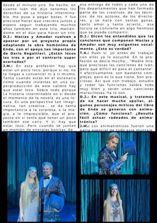 e s a e n t r e g a d e to d o s y c a d a u n o d e
l o s d e p a r t a m e n to s q u e h a n f o r m a d o
p a r t e d e l o s c r e a tiv o s , d e l o s t é c n i-
c o s , d e l o s a c to r e s , d e l o s d ir e c t o -
r e s , y s e h a c e c o n ta n t a s g a n a s ,
t a n t o a m o r y ta n to a c ie r t o . . . e s a
l o c u r a s e c o n v ie r te e n a l g o h e r m o s o
q u e s e p u e d e c o m p a r tir .
D . J . : D i c e n l o s e n t e n d i d o s q u e l a s
c a n c i o n e s q u e c o m p o n e n M a c i a s y
A m a d o r s o n m u y e x i g e n t e s v o c a l -
m e n t e . ¿ E s t o e s v e r d a d ?
T . A . : P u e s s í , y o a n te s d e tr a b a ja r
c o n e l l o s y a l o e s c u c h é . E n l a p r o -
f e s i ó n s e d e c ía m u c h o ... " M a d r e m ía ,
q u e p r e c i o s a s l a s c a n c io n e s d e I v á n ,
p e r o q u é d i f í c il e s p a r a e l c a n t a n t e " .
Y e f e c t i v a m e n te , s o n b a s t a n t e c o m -
p l e j a s , p e r o e s l o q u e tie n e , S o n p r e -
c i o s a s . A s í q u e c o n tr a b a jo , e s t u d io
y r o d a r l a s fu n c io n e s s a l d r á t o d o
m u y b i e n y s e r á n u n a s c a n c io n e s
m a r a v i l l o s a s . Y a l o s o n .
D . J . : E n e s t e m u s i c a l , y t r a t e m o s
d e n o h a c e r m u c h o s p o i l e r , a l -
g u n o s p e r s o n a je s m í t i c o s d e l l i b r o
d e E n d e s e g e n e r a n c o n a n i m a -
c i ó n . ¿ C ó m o f u n c i o n a ? ¿ R e s u l t a
f á c i l a c t u a r r o d e a d o s d e a n i m a -
t r ó n i c a ?
J . M . : L o s a n i m a t r ó n ic o s fu e r o n u n a
p a r t e e s e n c i a l d e to d o e s t e m o n t a je .
d e s d e e l m i n u to u n o . D e h e c h o , e n
c u a n t o I v á n m e d ijo te n e m o s l o s
d e r e c h o s d e L a h is to r ia in t e r m in a -
b l e , m e p u s e a p e g a r b o t e s . Y f u e
p r e c i o s o h a c e r q u e c r e c ie r a ju n t o s y
e s p e r o s e g u ir tr a b a ja n d o m u c h o s
a ñ o s t a m b i é n e n e s te tr í o , m e t ié n -
d o m e e n e l d ú o p a r a h a c e r u n t r ío .
D . J . : M a c í a s y A m a d o r v u e l v e n a
a p o s t a r p o r u n p r o y e c t o p r o p i o
a d a p t a n d o l a o b r a h o m ó n i m a d e
E n d e , c o n e l a p o y o t a n i m p o r t a n t e
d e D a r i o R e g a t t i e r i . ¿ E s t á n l o c o s
l o s t r e s o p o r e l c o n t r a r i o s u p e r
a c e r t a d o s ?
J . M . : E n e s t a p r o fe s ió n h a y q u e
e s t a r u n p o c o l o c o , p o r q u e s i n o , n o
t e l l e g a s a c o n v e n c e r n i a t i m is m o .
T a n t o c u a n d o e s tá s e n e l e s c e n a r io
c o m o c u a n d o in v ie r te s e n u n a s u -
p e r p r o d u c c i ó n d e e s te c a l ib r e h a y
q u e e s t a r l o c o . S o b r e to d o p o r q u e
L a h i s t o r i a i n te r m in a b l e e n s í d e s d e
e l m o m e n t o d e l a n o v e l a , e s u n a l o -
c u r a . E s u n a p e r s p e c tiv a t a n im a g i-
n a t i v a , t a n c r e a tiv a ... s e d a t a n t a
i m p o r t a n c i a a l a s o r p r e s a , a l a m a -
g i a , a l o i m p r e v is ib l e , q u e e l p r o -
y e c t o e n s í t e n ía q u e te n e r u n p o c o
t a m b i é n e s e c a r iz . Y s í, h a y q u e
e s t a r l o c o . P e r o c u a n d o s e ju n t a n
u n m o n t ó n d e e n e r g ía s b o n it a s , d e
 