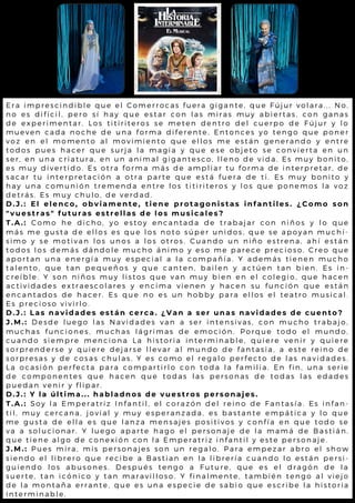 E r a i m p r e s c i n d i b l e q u e e l C o m e r r o c a s f u e r a g i g a n t e , q u e F ú ju r v o l a r a . . . N o ,
n o e s d i f í c i l , p e r o s í h a y q u e e s t a r c o n l a s m i r a s m u y a b ie r t a s , c o n g a n a s
d e e x p e r i m e n t a r . L o s t i t i r i t e r o s s e m e t e n d e n t r o d e l c u e r p o d e F ú ju r y l o
m u e v e n c a d a n o c h e d e u n a f o r m a d i f e r e n t e . E n t o n c e s y o t e n g o q u e p o n e r
v o z e n e l m o m e n t o a l m o v i m i e n t o q u e e l l o s m e e s t á n g e n e r a n d o y e n t r e
t o d o s p u e s h a c e r q u e s u r j a l a m a g i a y q u e e s e o b je t o s e c o n v ie r t a e n u n
s e r , e n u n a c r i a t u r a , e n u n a n i m a l g i g a n t e s c o , l l e n o d e v id a . E s m u y b o n it o ,
e s m u y d i v e r t i d o . E s o t r a f o r m a m á s d e a m p l i a r t u f o r m a d e in t e r p r e t a r , d e
s a c a r t u i n t e r p r e t a c i ó n a o t r a p a r t e q u e e s t á f u e r a d e t i. E s m u y b o n it o y
h a y u n a c o m u n i ó n t r e m e n d a e n t r e l o s t i t i r i t e r o s y l o s q u e p o n e m o s l a v o z
d e t r á s . E s m u y c h u l o , d e v e r d a d .
D . J . : E l e l e n c o , o b v i a m e n t e , t i e n e p r o t a g o n i s t a s i n f a n t i l e s . ¿ C o m o s o n
" v u e s t r a s " f u t u r a s e s t r e l l a s d e l o s m u s i c a l e s ?
T . A . : C o m o h e d i c h o , y o e s t o y e n c a n t a d a d e t r a b a j a r c o n n iñ o s y l o q u e
m á s m e g u s t a d e e l l o s e s q u e l o s n o t o s ú p e r u n i d o s , q u e s e a p o y a n m u c h í-
s i m o y s e m o t i v a n l o s u n o s a l o s o t r o s . C u a n d o u n n iñ o e s t r e n a , a h í e s t á n
t o d o s l o s d e m á s d á n d o l e m u c h o á n i m o y e s o m e p a r e c e p r e c io s o . C r e o q u e
a p o r t a n u n a e n e r g í a m u y e s p e c i a l a l a c o m p a ñ í a . Y a d e m á s t ie n e n m u c h o
t a l e n t o , q u e t a n p e q u e ñ o s y q u e c a n t e n , b a i l e n y a c t ú e n t a n b ie n . E s in -
c r e í b l e . Y s o n n i ñ o s m u y l i s t o s q u e v a n m u y b i e n e n e l c o l e g io , q u e h a c e n
a c t i v i d a d e s e x t r a e s c o l a r e s y e n c i m a v i e n e n y h a c e n s u f u n c ió n q u e e s t á n
e n c a n t a d o s d e h a c e r . E s q u e n o e s u n h o b b y p a r a e l l o s e l t e a t r o m u s ic a l .
E s p r e c i o s o v i v i r l o .
D . J . : L a s n a v i d a d e s e s t á n c e r c a . ¿ V a n a s e r u n a s n a v i d a d e s d e c u e n t o ?
J . M . : D e s d e l u e g o l a s N a v i d a d e s v a n a s e r i n t e n s i v a s , c o n m u c h o t r a b a jo ,
m u c h a s f u n c i o n e s , m u c h a s l á g r i m a s d e e m o c i ó n . P o r q u e t o d o e l m u n d o ,
c u a n d o s i e m p r e m e n c i o n a L a h i s t o r i a i n t e r m i n a b l e , q u ie r e v e n ir y q u ie r e
s o r p r e n d e r s e y q u i e r e d e j a r s e l l e v a r a l m u n d o d e f a n t a s ia , a e s t e r e in o d e
s o r p r e s a s y d e c o s a s c h u l a s . Y e s c o m o e l r e g a l o p e r f e c t o d e l a s n a v id a d e s .
L a o c a s i ó n p e r f e c t a p a r a c o m p a r t i r l o c o n t o d a l a f a m il ia . E n f in , u n a s e r ie
d e c o m p o n e n t e s q u e h a c e n q u e t o d a s l a s p e r s o n a s d e t o d a s l a s e d a d e s
p u e d a n v e n i r y f l i p a r .
D . J . : Y l a ú l t i m a . . . h a b l a d n o s d e v u e s t r o s p e r s o n a j e s .
T . A . : S o y l a E m p e r a t r i z I n f a n t i l , e l c o r a z ó n d e l r e i n o d e F a n t a s ía . E s in f a n -
t i l , m u y c e r c a n a , j o v i a l y m u y e s p e r a n z a d a , e s b a s t a n t e e m p á t ic a y l o q u e
m e g u s t a d e e l l a e s q u e l a n z a m e n s a j e s p o s i t i v o s y c o n f ía e n q u e t o d o s e
v a a s o l u c i o n a r . Y l u e g o a p a r t e h a g o e l p e r s o n a j e d e l a m a m á d e B a s t iá n ,
q u e t i e n e a l g o d e c o n e x i ó n c o n l a E m p e r a t r i z i n f a n t il y e s t e p e r s o n a je .
J . M . : P u e s m i r a , m i s p e r s o n a j e s s o n u n r e g a l o . P a r a e m p e z a r a b r o e l s h o w
s i e n d o e l l i b r e r o q u e r e c i b e a B a s t i a n e n l a l i b r e r ía c u a n d o l o e s t á n p e r s i-
g u i e n d o l o s a b u s o n e s . D e s p u é s t e n g o a F u t u r e , q u e e s e l d r a g ó n d e l a
s u e r t e , t a n i c ó n i c o y t a n m a r a v i l l o s o . Y f i n a l m e n t e , t a m b ié n t e n g o a l v ie jo
d e l a m o n t a ñ a e r r a n t e , q u e e s u n a e s p e c i e d e s a b io q u e e s c r ib e l a h is t o r ia
i n t e r m i n a b l e .
 