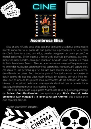 Elisa es una niña de doce años que, tras la muerte accidental de su madre,
intenta convencer a su padre de que posee los superpoderes de su heroína
de cómic favorita y que, con ellos, pueden vengarse de quien provocó el
mortal accidente. El film cuenta la historia de diversos personajes, aparente-
mente no relacionados, pero que tienen un nexo de unión común: un cómic
titulado Asombrosa Beatriz. El espectador asiste a una narración que se mue-
ve entre dos realidades aparentemente separadas. Nunca estará seguro de si
esa chica es una persona, que se disfraza para sentirse mejor, o es la verda-
dera Beatriz del cómic. Poco importa, pues al final todos estos personajes se
darán cuenta de que sus vidas están unidas, sin saberlo, por una línea invi-
sible que es uno de los puntos más interesantes de las historias de super-
héroes. La necesidad de buscar una segunda identidad que te permita hacer
cosas que siendo tú nunca te atreverías a hacer.
Esta es la premisa de la que parte Asombrosa Elisa, segundo largometraje
de Sadrac González-Perellón protagonizada por Silvia Abascal, Asier
Etxeandía, Ivan Masagué y la joven Jana San Antonio, que debuta en el
cine con esta película.
Tráiler clicando en el poster.
 