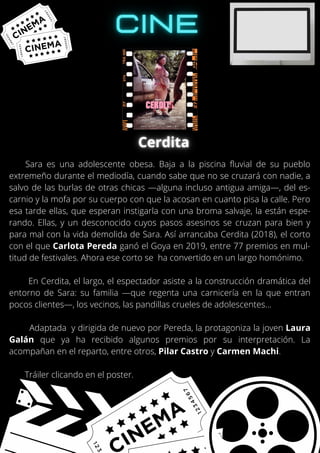 Sara es una adolescente obesa. Baja a la piscina fluvial de su pueblo
extremeño durante el mediodía, cuando sabe que no se cruzará con nadie, a
salvo de las burlas de otras chicas —alguna incluso antigua amiga—, del es-
carnio y la mofa por su cuerpo con que la acosan en cuanto pisa la calle. Pero
esa tarde ellas, que esperan instigarla con una broma salvaje, la están espe-
rando. Ellas, y un desconocido cuyos pasos asesinos se cruzan para bien y
para mal con la vida demolida de Sara. Así arrancaba Cerdita (2018), el corto
con el que Carlota Pereda ganó el Goya en 2019, entre 77 premios en mul-
titud de festivales. Ahora ese corto se ha convertido en un largo homónimo.
En Cerdita, el largo, el espectador asiste a la construcción dramática del
entorno de Sara: su familia —que regenta una carnicería en la que entran
pocos clientes—, los vecinos, las pandillas crueles de adolescentes...
Adaptada y dirigida de nuevo por Pereda, la protagoniza la joven Laura
Galán que ya ha recibido algunos premios por su interpretación. La
acompañan en el reparto, entre otros, Pilar Castro y Carmen Machi.
Tráiler clicando en el poster.
 