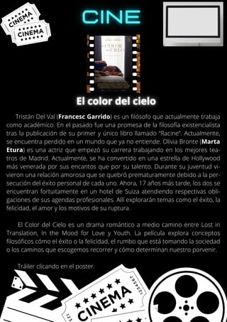 Tristán Del Val (Francesc Garrido) es un filósofo que actualmente trabaja
como académico. En el pasado fue una promesa de la filosofía existencialista
tras la publicación de su primer y único libro llamado “Racine”. Actualmente,
se encuentra perdido en un mundo que ya no entiende. Olivia Bronte (Marta
Etura) es una actriz que empezó su carrera trabajando en los mejores tea-
tros de Madrid. Actualmente, se ha convertido en una estrella de Hollywood
más venerada por sus encantos que por su talento. Durante su juventud vi-
vieron una relación amorosa que se quebró prematuramente debido a la per-
secución del éxito personal de cada uno. Ahora, 17 años más tarde, los dos se
encuentran fortuitamente en un hotel de Suiza atendiendo respectivas obli-
gaciones de sus agendas profesionales. Allí explorarán temas como el éxito, la
felicidad, el amor y los motivos de su ruptura.
El Color del Cielo es un drama romántico a medio camino entre Lost in
Translation, In the Mood for Love y Youth. La película explora conceptos
filosóficos cómo el éxito o la felicidad, el rumbo que está tomando la sociedad
o los caminos que escogemos recorrer y cómo determinan nuestro porvenir.
Tráiler clicando en el poster.
 