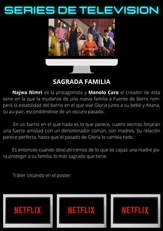 Najwa Nimri es la protagonista y Manolo Caro el creador de esta
serie en la que la mudanza de una nueva familia a Fuente de Berro rom-
perá la estabilidad del barrio en el que vive Gloria junto a su bebé y Aitana,
su au-pair, escondiéndose de un oscuro pasado.
En un barrio en el que nada es lo que parece, cuatro vecinas forjarán
una fuerte amistad con un denominador común, son madres. Su relación
parece perfecta, hasta que el pasado de Gloria lo cambia todo.
Es entonces cuando descubriremos de lo que es capaz una madre pa-
ra proteger a su familia, lo más sagrado que tiene.
Tráiler clicando en el poster.
SAGRADA FAMILIA
 
