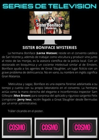 La hermana Boniface (Lorna Watson) reside en el convento católico
de San Vicente y, además de trabajar como viticultura y producir vino junto
al resto de las monjas, es la asesora científica de la policía local. Con un
doctorado en bioquímica y un cociente intelectual similar al de Einstein,
Boniface ayuda a los agentes de Great Slaughter, un lugar ficticio con un
grave problema de delincuencia. No en vano, su nombre en inglés significa
Gran Matanza.
Meticulosa y sagaz, Boniface es una experta forense adelantada a su
tiempo y cuenta con su propio laboratorio en el convento. La hermana
actúa como la mano derecha del elegante e inconformista inspector Sam
Gillespie (Max Brown) para sorpresa del aplicado y riguroso sargento Felix
Livingstone (Jerry Iwu), recién llegado a Great Slaughter desde Bermudas
por un error administrativo.
Tráiler clicando en el poster.
SISTER BONIFACE MYSTERIES
 