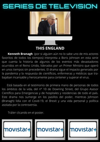 Kenneth Branagh (por si alguien aún no lo sabe uno de mis actores
favoritos de todos los tiempos) interpreta a Boris Johnson en esta serie
que cuenta la historia de algunos de los eventos más devastadores
ocurridos en el Reino Unido, liderados por un Primer Ministro que operó
en unos tiempos sin precedentes. El drama sigue el impacto generado por
la pandemia y la respuesta de científicos, enfermeras y médicos que tra-
bajaban incansable y heroicamente para contener y superar el virus.
Está basada en el testimonio de primera mano de personas de todos
los ámbitos de la vida, del nº 10 de Downing Street, del Grupo Asesor
Científico para Emergencias y de hospitales y residencias de todo el país.
Este drama nos sumerge en los pasillos del poder, mientras Johnson
(Branagh) lidia con el Covid-19, el Brexit y una vida personal y política
asolada por la controversia.
Tráiler clicando en el poster.
THIS ENGLAND
 