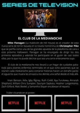 Mike Flanagan (La maldición de Hill House) es el creador de esta
nueva serie de terror basada en la novela homónima de Christopher Pike
que se perfila como una de las grandes apuesta de la plataforma de cara a
este próximo Halloween. Flanagan se ha encargado de dirigir los dos
primeros episodios y además ha participado en el guion de casi todos
ellos, por lo que no puede decirse que sea una serie enteramente suya.
El club de la medianoche nos llevará a un hogar de cuidados palia-
tivos para jóvenes enfermos terminales en el que ocho pacientes que se
reúnen cada medianoche para contarse historias hacen un extraño pacto:
el siguiente que muera les enviará a los demás una señal desde el más allá.
Iman Benson, Adia, Igby Rigney, Ruth Codd, Aya Furukawa, Annarah
Shephard, William Chris Sumpter, Sauriyan Sapkota, Heather Langenkamp,
Zach Gilford, Matt Biedel, y Samantha Sloyan encabezan el reparto.
Tráiler clicando en el poster.
EL CLUB DE LA MEDIANOCHE
 