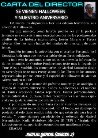 Estimades, os disponeis a leer una edición terrorifica, una
edición de Halloween.
En este número, como habreis podido ver en la portada
tenemos una entrevista muy especial con dos de los protagonistas
adultos de La historia interminable, Josean Moreno y Teresa
Abarca. Ellos nos van a hablar del montaje del musical y de otros
temas.
También tenemos la entrevista con el escritor Fernando José
González Rodríguez que nos va a hablar de su libros policiacos.
A todo esto le sumamos como todos los meses la información
de los montajes de Octubre Producciones (este mes la llegada de
True West a Madrid), los comentarios de Marisol Gonzalez desde
su Serendypia (este mes Pretty Woman), los libros de los autores
representados por De Letras y el especial de Halloween de Mentxu
Aritzmendi en D TUP.
En el final, en el avance del próximo número ya os anticipo la
llegada de nuestro aniversario. 2 años. 24 ediciones (+ el número
0). Tantas secciones, tantos reportajes, tantos patrocinadores,
tantas entrevistas... y, claro, tantos recuerdos. Va a ser muy espe-
cial y me gustaría mucho que estuvierais ahí.
Y por supuesto me encantaría recibir vuestros mensajes de
felicitación en mi muro de Facebook. En el fondo, mi desempeño
profesional solo tiene sentido sabiendo que estais ahí para leer la
revista. Y como siempre agradeciendo el esfuerzo de Marisol
(Serendypia), Nadia (Octubre), Mentxu (D TUP) y Virginia (De
Letras) que con su aportación economica nos mantienen vivos.
GRACIAS
 
