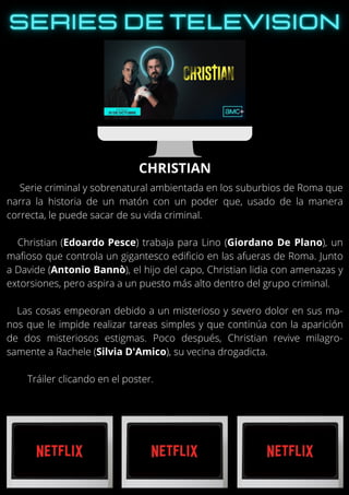 Serie criminal y sobrenatural ambientada en los suburbios de Roma que
narra la historia de un matón con un poder que, usado de la manera
correcta, le puede sacar de su vida criminal.
Christian (Edoardo Pesce) trabaja para Lino (Giordano De Plano), un
mafioso que controla un gigantesco edificio en las afueras de Roma. Junto
a Davide (Antonio Bannò), el hijo del capo, Christian lidia con amenazas y
extorsiones, pero aspira a un puesto más alto dentro del grupo criminal.
Las cosas empeoran debido a un misterioso y severo dolor en sus ma-
nos que le impide realizar tareas simples y que continúa con la aparición
de dos misteriosos estigmas. Poco después, Christian revive milagro-
samente a Rachele (Silvia D'Amico), su vecina drogadicta.
Tráiler clicando en el poster.
CHRISTIAN
 
