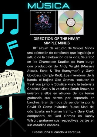 18º álbum de estudio de Simple Minds,
una colección de canciones que llega bajo el
influjo de la celebración de la vida. Se grabó
en los Chameleon Studios de Ham-burgo
con producción de Andy Wright (Massive
Attack, Echo & The Bunnymen) y Gavin
Goldberg (Simply Red). Los miembros de la
banda, el bajista Ged Grimes -coautor de
'First you jump' y 'Solstice kiss'-, la baterista
Cherisse Osei y la vocalista Sarah Brown, se
unieron a ellos en algunos de los temas
grabando sus partes por separado en
Londres. Eran tiempos de pandemia por la
Covid-19. Como invitados: Russel Mael del
dúo Sparks en Human traffic, y Gary Clark,
compañero de Ged Grimes en Danny
Wilson, grabaron sus respectivas partes en
sus estudios caseros.
Preescucha clicando la caratula.
DIRECTION OF THE HEART
SIMPLE MINDS
 