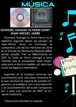 Oxymore. Homage to Pierre Henry es el
vigésimo segundo álbum de estudio de
Jean-Michel Jarre, un homenaje al
compositor, uno de los mentores de Jarre
en el Groupe de Recherche Musical (GRM)
donde estudió. Tras su fallecimiento en
2017, la viuda de Henry entregó a Jarre
material que el compositor tenía empe-
zado para un disco a medias con Jarre que
nunca se llegaría a materializar.
Inspirado en la musique concrete nos
encontramos ante una pieza inmersiva en
la que conviven la captura de sonidos or-
gánicos y lo analógico, con una producción
y un procesamiento del audio compuesto
por y para una escucha de 360º en bi-
naural multicanal.
Preescucha clicando la caratula.
OXYMORE. HOMAGE TO PIERRE HENRY
JEAN-MICHEL JARRE
 