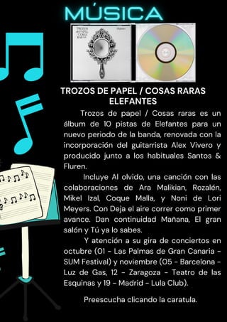 Trozos de papel / Cosas raras es un
álbum de 10 pistas de Elefantes para un
nuevo periodo de la banda, renovada con la
incorporación del guitarrista Alex Vivero y
producido junto a los habituales Santos &
Fluren.
Incluye Al olvido, una canción con las
colaboraciones de Ara Malikian, Rozalén,
Mikel Izal, Coque Malla, y Noni de Lori
Meyers. Con Deja el aire correr como primer
avance. Dan continuidad Mañana, El gran
salón y Tú ya lo sabes.
Y atención a su gira de conciertos en
octubre (01 - Las Palmas de Gran Canaria -
SUM Festival) y noviembre (05 - Barcelona -
Luz de Gas, 12 - Zaragoza - Teatro de las
Esquinas y 19 - Madrid - Lula Club).
Preescucha clicando la caratula.
TROZOS DE PAPEL / COSAS RARAS
ELEFANTES
 