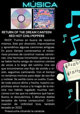 RHCP: "Fuimos en busca de nosotros
mismos. Solo por diversión, improvisamos
y aprendimos algunas canciones antiguas.
En poco tiempo comenzamos el miste-
rioso proceso de construir nuevas cancio-
nes. Una hermosa intromisión química que
se había hecho amiga de nosotros cientos
de veces a lo largo del camino. Una vez
que encontramos ese flujo de sonido y vi-
sión, seguimos caminando. Con el tiempo
no teníamos motivos para dejar de escribir
y rockear. Se sentía como un sueño. Cuan-
do todo estuvo dicho y hecho, nuestro ca-
prichoso amor mutuo y la magia de la mú-
sica nos habían regalado muchas can-
ciones con las que no sabíamos qué hacer.
Bueno, lo descubrimos. 2 álbumes dobles
lanzados de forma consecutiva". Conti-
nuación de Unlimited love, también
lanzado en 2022.
Preescucha clicando la caratula.
RETURN OF THE DREAM CANTEEN
RED HOT CHILI PEPPERS
 