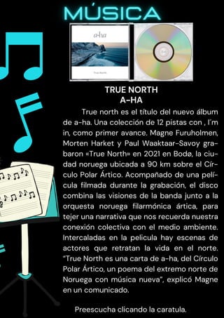 True north es el título del nuevo álbum
de a-ha. Una colección de 12 pistas con , I´m
in, como primer avance. Magne Furuholmen,
Morten Harket y Paul Waaktaar-Savoy gra-
baron «True North» en 2021 en Bodø, la ciu-
dad noruega ubicada a 90 km sobre el Cír-
culo Polar Ártico. Acompañado de una pelí-
cula filmada durante la grabación, el disco
combina las visiones de la banda junto a la
orquesta noruega filarmónica ártica, para
tejer una narrativa que nos recuerda nuestra
conexión colectiva con el medio ambiente.
Intercaladas en la pelicula hay escenas de
actores que retratan la vida en el norte.
“True North es una carta de a-ha, del Círculo
Polar Ártico, un poema del extremo norte de
Noruega con música nueva”, explicó Magne
en un comunicado.
Preescucha clicando la caratula.
TRUE NORTH
A-HA
 