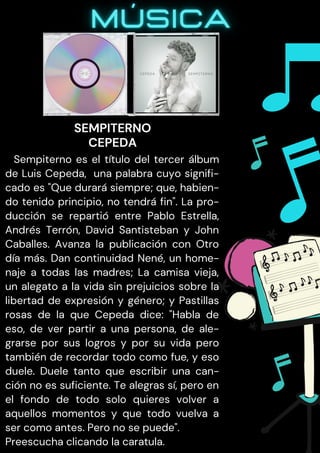 Sempiterno es el título del tercer álbum
de Luis Cepeda, una palabra cuyo signifi-
cado es "Que durará siempre; que, habien-
do tenido principio, no tendrá fin". La pro-
ducción se repartió entre Pablo Estrella,
Andrés Terrón, David Santisteban y John
Caballes. Avanza la publicación con Otro
día más. Dan continuidad Nené, un home-
naje a todas las madres; La camisa vieja,
un alegato a la vida sin prejuicios sobre la
libertad de expresión y género; y Pastillas
rosas de la que Cepeda dice: "Habla de
eso, de ver partir a una persona, de ale-
grarse por sus logros y por su vida pero
también de recordar todo como fue, y eso
duele. Duele tanto que escribir una can-
ción no es suficiente. Te alegras sí, pero en
el fondo de todo solo quieres volver a
aquellos momentos y que todo vuelva a
ser como antes. Pero no se puede".
Preescucha clicando la caratula.
SEMPITERNO
CEPEDA
 