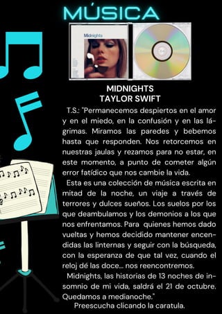 T.S.: "Permanecemos despiertos en el amor
y en el miedo, en la confusión y en las lá-
grimas. Miramos las paredes y bebemos
hasta que responden. Nos retorcemos en
nuestras jaulas y rezamos para no estar, en
este momento, a punto de cometer algún
error fatídico que nos cambie la vida.
Esta es una colección de música escrita en
mitad de la noche, un viaje a través de
terrores y dulces sueños. Los suelos por los
que deambulamos y los demonios a los que
nos enfrentamos. Para quienes hemos dado
vueltas y hemos decidido mantener encen-
didas las linternas y seguir con la búsqueda,
con la esperanza de que tal vez, cuando el
reloj dé las doce... nos reencontremos.
Midnights, las historias de 13 noches de in-
somnio de mi vida, saldrá el 21 de octubre.
Quedamos a medianoche."
Preescucha clicando la caratula.
MIDNIGHTS
TAYLOR SWIFT
 