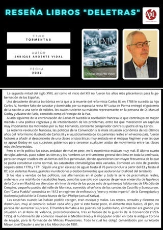 La segunda mitad del siglo XVIII, así como el inicio del XIX no fueron los años más placenteros para la go-
bernación de las Españas.
Una decadente dinastia borbónica en la que a la muerte del reformista Carlos III, en 1788 le sucedió su hijo
Carlos IV, hombre falto de caractar y dominado por su esposa la reina Mª Luisa de Parma entregó el gobierno
de la nación a una serie de validos, los cuales tuvieron su máximo representante en la persona de D. Manuel
Godoy y Alvarez de Faría, conocido como el Principe de la Paz.
Al año siguiente de la entronización de Carlos IV sucedió la revolución francesa lo que contribuyo en mayor
medida a una política regresiva y de interiorización de los problemas, entre los que merecieron un capítulo
muy importantes los motivados por su hijo Fernando, constante conspirador contra su padre el rey Carlos.
La reciente revolución francesa, las politicas de la Convención y la mala situación económica de los últimos
años del reformismo ilustrado de Carlos III y el ajusticiamiento de los parientes reales en el vecino pais, fueron
factores a añadir al desconcierto de una clases aristocráticas muy anclada en el Antiguo Regimen y en las que
se apoyó Godoy en sus sucesivos gobiernos para cercenar cualquier atisbo de movimiento entre las clases
más desfavorecidas.
Pero si en lo político las cosas andaban de mal en peor, en lo económico estaban muy mal. El último cuarto
de siglo, además, puso sobre las tierras y los hombres un enfriamiento general del clima en toda la península,
pero con mayor crudeza en las tierras del Este peninsular, donde aparecieron con mayor frecuencia de lo que
se podía considerar como normal, las catastrofes climatológicas más variadas. Comenzó un ciclo de grandes
sequias entre 1770 y 1771. Siguió una gran escasez de aguas hasta el 76 para concluir a partir del 83 y hasta el
87, con violentas lluvias, grandes inundaciones y desbordamientos que asolaron la totalidad del territorio.
Si las idas y venidas de los políticos, sus alternancias en el poder y toda la serie de pracmaticas reales,
ordenes y una retahila de inacabables leyes, como las que solo son capaces de generar el ejercito de leguleyos
de la Corte en Madrid, no alteraban el ritmo de vida de los pocos más de quinientos habitantes de l'Alcúdia de
Crespins, pequeño pueblo del valle de Montesa, sometido al señorio de los condes de Castrillo y Sumacarcer.
Con "Carta Puebla" concedida en 1612 en regimen de enfiteusis y "mero y mixto imperio". de la Corregiduria y
Audiencia Judicial de la Colonia Nueva de San Phelipe (actual Xàtiva).
Las cosechas cuando las habian podido recoger, eran escasas y malas. Las rentas, censales y diezmos no
disminuian, muy al contrario subian cada año y por si esto fuese poco, el alimento más basico, el pan, no
paraba der aumentar su precio. El hambre llamaba a las puertas del pueblo llano, el malestar era grande y la
situación en el Reini de Valencia, prerrevolucionaria, tras el fracaso de la guerras de la Convención (1793-
1795), el hundimiento del comercio naval en el Mediterráneo y la impopular orden en toda la antigua Corona
de Aragón, para la formación de Milicias Provinciales. Todo lo cual les obligó comandados por su Alcalde
Mayor Josef Dauder a unirse a los Alborotos de 1801.
T Í T U L O
T O R M E N T A S
A U T O R
E N R I Q U E A R G E N T E V I D A L
F E C H A
2 0 2 2
 