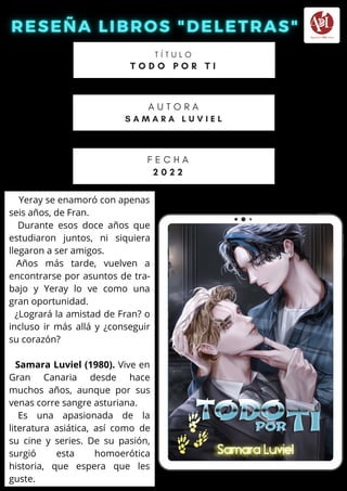 Yeray se enamoró con apenas
seis años, de Fran.
Durante esos doce años que
estudiaron juntos, ni siquiera
llegaron a ser amigos.
Años más tarde, vuelven a
encontrarse por asuntos de tra-
bajo y Yeray lo ve como una
gran oportunidad.
¿Logrará la amistad de Fran? o
incluso ir más allá y ¿conseguir
su corazón?
Samara Luviel (1980). Vive en
Gran Canaria desde hace
muchos años, aunque por sus
venas corre sangre asturiana.
Es una apasionada de la
literatura asiática, así como de
su cine y series. De su pasión,
surgió esta homoerótica
historia, que espera que les
guste.
T Í T U L O
T O D O P O R T I
A U T O R A
S A M A R A L U V I E L
F E C H A
2 0 2 2
 