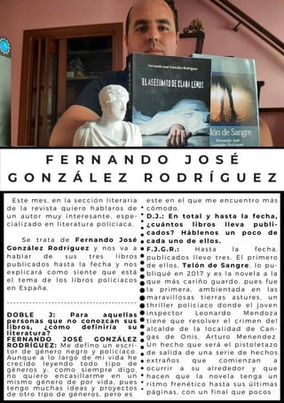 Este mes, en la sección literaria
de la revista quiero hablaros de
un autor muy interesante, espe-
cializado en literatura policiaca.
Se trata de Fernando José
González Rodríguez y nos va a
hablar de sus tres libros
publicados hasta la fecha y nos
explicará como siente que está
el tema de los libros policiacos
en España.
-----------------------------------------
DOBLE J: Para aquellas
personas que no conozcan sus
libros, ¿cómo definiría su
literatura?
FERNANDO JOSÉ GONZÁLEZ
RODRÍGUEZ: Me defino un escri-
tor de género negro y policíaco.
Aunque a lo largo de mi vida he
crecido leyendo todo tipo de
géneros y, como siempre digo,
no quiero encasillarme en un
mismo género de por vida, pues
tengo muchas ideas y proyectos
de otro tipo de géneros, pero es
F E R N A N D O J O S É
G O N Z Á L E Z R O D R Í G U E Z
este en el que me encuentro más
cómodo.
D.J.: En total y hasta la fecha,
¿cuántos libros lleva publi-
cados? Háblenos un poco de
cada uno de ellos.
F.J.G.R.: Hasta la fecha,
publicados llevo tres. El primero
de ellos, Telón de Sangre, lo pu-
bliqué en 2017 y es la novela a la
que más cariño guardo, pues fue
la primera, ambientada en las
maravillosas tierras astures, un
thriller policíaco donde el joven
inspector Leonardo Mendoza
tiene que resolver el crimen del
alcalde de la localidad de Can-
gas de Onis, Arturo Menendez.
Un hecho que será el pistoletazo
de salida de una serie de hechos
extraños que comienzan a
ocurrir a su alrededor y que
hacen que la novela tenga un
ritmo frenético hasta sus últimas
páginas, con un final que pocos
 
