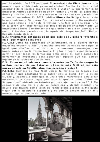 podrán olvidar. En 2021 publiqué El asesinato de Clara Lemos, una
novela negra ambientada ya en mi ciudad, Sevilla. La historia del
asesinato de la joven Clara, de manera brutal en su apartamento. El
inspector Andrés Lorenzo se debe enfrentar a uno de los casos más
duros y difíciles de su carrera mientras lucha contra un pasado que
amenaza con volver. En 2022 publico Pluma de Sangre, la obra de
la que hablamos. De nuevo, Sevilla será el escenario. Un asesinato,
una daga sobre el pecho de la víctima. Una foto sobre la daga. Una
chica joven sonriente refleja ese trozo de papel ensangrentado. La
inspectora Sandra Barreiro tendrá que enfrentarse a un caso que le
reabrirá heridas pasadas con la ayuda del inspector Julio Rubio,
llegado desde Madrid.
D.J.: ¿Podríamos entonces decir que este es su género favorito o
en el que mejor se mueve?
F.J.G.R.: Como he comentado anteriormente, es el género donde
mejor me encuentro. Disfruto mucho creando tramas de este tipo, al
igual que diseñando las historias de nuestros personajes, tan
importantes como la misma trama. El género negro y policíaco nos
permite tocar todos los temas que anhelamos, así como darnos las
herramientas necesarias para denunciar aquello que nos parece
injusto en la sociedad que vivimos.
D.J.: Como usted mismo comentaba antes en Telón de sangre la
acción transcurría en Asturias. ¿Resulta más fácil ubicar esta
nueva novela en Sevilla, algo más cercano a usted?
F.J.G.R.: Siempre es más fácil ubicar la historia en lugares que
conoces y que acostumbras a pasear casi a diario. Sevilla es mi
ciudad y, además, pienso que es una ciudad maravillosa para crear
escenarios de novela negra por todo lo que la rodea. Telón de
Sangre quedó ubicada en Asturias por un viaje que hice en 2017. Me
enamore de esa tierra y de su naturaleza y decidí escribir una
novela que tuviera como telón de fondo dicho escenario. Me gusta
viajar por la geografía española y es común encontrarse en mis
novelas lugares que he visitado.
 