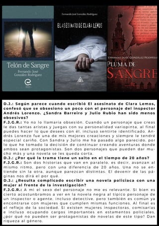 D.J.: Según parece cuando escribió El asesinato de Clara Lemos,
confesó que se obsesiono un poco con el personaje del inspector
Andrés Lorenzo. ¿Sandra Barreiro y Julio Rubio han sido menos
obsesivos?
F.J.G.R.: Yo no lo llamaría obsesión. Cuando un personaje que creas
le das tantas aristas y juegas con su personalidad variopinta, al final
puedes hacer lo que desees con él, incluso sentirte identificado. An-
drés Lorenzo fue una de mis mejores creaciones y siempre le tendré
especial cariño. Con Sandra y Julio me ha pasado algo parecido, por
lo que he tomado la decisión de continuar creando aventuras donde
ambos sean protagonistas. Son dos personajes que pueden dar mu-
cho más y una novela se les queda corta.
D.J.: ¿Por qué la trama tiene un salto en el tiempo de 20 años?
F.J.G.R.: Son dos historias que van en paralelo, es decir, avanzan al
mismo ritmo, pero con una diferencia de 20 años. Una no se en-
tiende sin la otra, aunque parezcan distintas. El devenir de las pá-
ginas nos dirá el por qué.
D.J.: ¿Resulta complicado escribir una novela policiaca con una
mujer al frente de la investigación?
F.J.G.R.: A mi el sexo del personaje no me es relevante. Si bien es
cierto acostunbramos a ver en la novela negra al típico personaje de
un inspector o agente, incluso detective, pero también es común ya
encontrarse con mujeres que cumplen mismas funciones. Al final es
el reflejo de la sociedad. Si existen mujeres inspectoras, comisarías
e incluso ocupando cargos importantes en estamentos policiales,
¿por qué no pueden ser protagonistas de novelas de este tipo? Dan
riqueza al género.
 