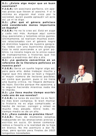 D.J.: ¿Existe algo mejor que un buen
asesinato?
F.J.G.R.: Un asesinato perfecto, sin ape-
nas pistas que lleven al asesino. Y si la
víctima es alguien mal visto por la
sociedad, quien puede aplaudir un acto
así, ya ni te digo.
D.J.: ¿Por qué el género policiaco
está considerado menos importante
en España?
F.J.G.R.: Yo no lo creo así. Está en auge
y cada vez más. Aunque aquí somos
muy pasionales y tenemos otros gustos.
Últimamente, se realizan muchos even-
tos relacionados con el género negro
en distintos lugares de nuestra geogra-
fía, todos con una buenísima acogida.
Esto lo está acercando a un gran pú-
blico. La novela negra es la única capaz
de transportarnos a historias que nos
ayudan a evadirnos del día a día.
D.J.: ¿Le gustaría convertirse en un
referente de la literatura policiaca en
nuestro país?
F.J.G.R.: Sería un sueño lograr algo así,
pero para ello, debo trabajar mucho y
lograr que mis obras se lean y lleguen
al mayor número de lectores posibles,
así como que gusten, pues si no tiene
una buena crítica, no llegará demasia-
do lejos. Escribo porque me apasiona, y
lo seguiré haciendo mientras nada me
lo impida.
D.J.: ¿Le lleva mucho tiempo escribir
cada una de sus novelas?
F.J.G.R.: La tarea de escribir no es fácil.
Es más bien compleja. Si bien montar
la historia no es algo complicado, el
hecho de revisar, corregir y releer es
mucho más pesado. Entre todo, mi
tiempo medio es de un año.
D.J.: ¿Para cuándo su próximo libro?
F.J.G.R.: Pues de momento estamos
trabajando en las anotaciones previas y
escritos en sucio. En breve comenza-
remos a llevarlo a la realidad de la hoja
en blanco. No me aventuro a dar fe-
chas, pero quizás para finales de 2023
tengamos novedades.
 