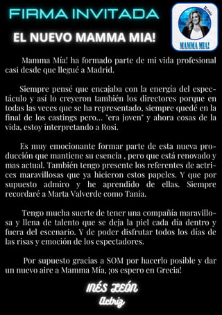 Mamma Mía! ha formado parte de mi vida profesional
casi desde que llegué a Madrid.
Siempre pensé que encajaba con la energía del espec-
táculo y así lo creyeron también los directores porque en
todas las veces que se ha representado, siempre quedé en la
final de los castings pero… "era joven" y ahora cosas de la
vida, estoy interpretando a Rosi.
Es muy emocionante formar parte de esta nueva pro-
ducción que mantiene su esencia , pero que está renovado y
mas actual. También tengo presente los referentes de actri-
ces maravillosas que ya hicieron estos papeles. Y que por
supuesto admiro y he aprendido de ellas. Siempre
recordaré a Marta Valverde como Tania.
Tengo mucha suerte de tener una compañía maravillo-
sa y llena de talento que se deja la piel cada día dentro y
fuera del escenario. Y de poder disfrutar todos los días de
las risas y emoción de los espectadores.
Por supuesto gracias a SOM por hacerlo posible y dar
un nuevo aire a Mamma Mía, ¡os espero en Grecia!
 