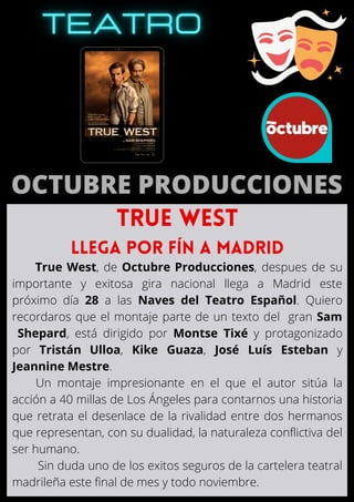 True West, de Octubre Producciones, despues de su
importante y exitosa gira nacional llega a Madrid este
próximo día 28 a las Naves del Teatro Español. Quiero
recordaros que el montaje parte de un texto del gran Sam
Shepard, está dirigido por Montse Tixé y protagonizado
por Tristán Ulloa, Kike Guaza, José Luís Esteban y
Jeannine Mestre.
Un montaje impresionante en el que el autor sitúa la
acción a 40 millas de Los Ángeles para contarnos una historia
que retrata el desenlace de la rivalidad entre dos hermanos
que representan, con su dualidad, la naturaleza conflictiva del
ser humano.
Sin duda uno de los exitos seguros de la cartelera teatral
madrileña este final de mes y todo noviembre.
TRUE WEST
llega por fín a madrid
 