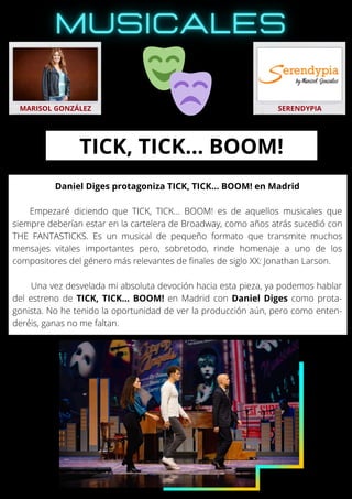 Daniel Diges protagoniza TICK, TICK… BOOM! en Madrid
Empezaré diciendo que TICK, TICK… BOOM! es de aquellos musicales que
siempre deberían estar en la cartelera de Broadway, como años atrás sucedió con
THE FANTASTICKS. Es un musical de pequeño formato que transmite muchos
mensajes vitales importantes pero, sobretodo, rinde homenaje a uno de los
compositores del género más relevantes de finales de siglo XX: Jonathan Larson.
Una vez desvelada mi absoluta devoción hacia esta pieza, ya podemos hablar
del estreno de TICK, TICK… BOOM! en Madrid con Daniel Diges como prota-
gonista. No he tenido la oportunidad de ver la producción aún, pero como enten-
deréis, ganas no me faltan.
MARISOL GONZÁLEZ SERENDYPIA
TICK, TICK… BOOM!
 