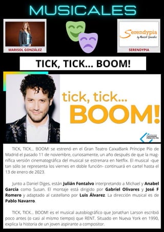 TICK, TICK… BOOM! se estrenó en el Gran Teatro CaixaBank Príncipe Pío de
Madrid el pasado 11 de noviembre, curiosamente, un año después de que la mag-
nífica versión cinematográfica del musical se estrenara en Netflix. El musical -que
tan sólo se representa los viernes en doble función- continuará en cartel hasta el
13 de enero de 2023.
Junto a Daniel Diges, están Julián Fontalvo interpretando a Michael y Anabel
García como Susan. El montaje está dirigido por Gabriel Olivares y José F
Romero y adaptado al castellano por Luis Álvarez. La dirección musical es de
Pablo Navarro.
TICK, TICK... BOOM! es el musical autobiográfico que Jonathan Larson escribió
poco antes (o casi al mismo tiempo) que RENT. Situado en Nueva York en 1990,
explica la historia de un joven aspirante a compositor.
MARISOL GONZÁLEZ SERENDYPIA
TICK, TICK… BOOM!
 