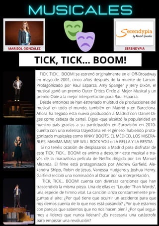 TICK, TICK... BOOM! se estrenó originalmente en el Off-Broadway
en mayo de 2001, cinco años después de la muerte de Larson.
Protagonizado por Raul Esparza, Amy Spanger y Jerry Dixon, el
musical ganó un premio Outer Critics Circle al Mejor Musical y un
premio Obie a la mejor interpretación para Raul Esparza.
Desde entonces se han estrenado multitud de producciones del
musical en todo el mundo, también en Madrid y en Barcelona.
Ahora ha llegado esta nueva producción a Madrid con Daniel Di-
ges como cabeza de cartel. Diges -que alcanzó la popularidad en
nuestro país gracias a su participación en Eurovisión en 2010-
cuenta con una extensa trayectoria en el género, habiendo prota-
gonizado musicales como KINKY BOOTS, EL MÉDICO, LOS MISERA-
BLES, MAMMA MIA!, WE WILL ROCK YOU o LA BELLA Y LA BESTIA.
Si no tenéis ocasión de desplazaros a Madrid para disfrutar de
este TICK, TICK... BOOM! os animo a descubrir este musical a tra-
vés de la maravillosa película de Netflix dirigida por Lin Manuel
Miranda. El filme está protagonizado por Andrew Garfield, Ale-
xandra Shipp, Robin de Jesus, Vanessa Hudgens y Joshua Henry.
Garfield recibió una nominación al Oscar por su interpretación.
TICK, TICK... BOOM! cuenta con diversas canciones que han
trascendido la misma pieza. Una de ellas es "Louder Than Words",
una especie de himno vital. La canción lanza constantemente pre-
guntas al aire: ¿Por qué tiene que ocurrir un accidente para que
nos demos cuenta de lo que nos está pasando? ¿Por qué estamos
con parejas que sabemos que no nos hacen bien? ¿Por qué segui-
mos a líderes que nunca lideran? ¿Es necesaria una catástrofe
para empezar una revolución?
MARISOL GONZÁLEZ SERENDYPIA
TICK, TICK… BOOM!
 