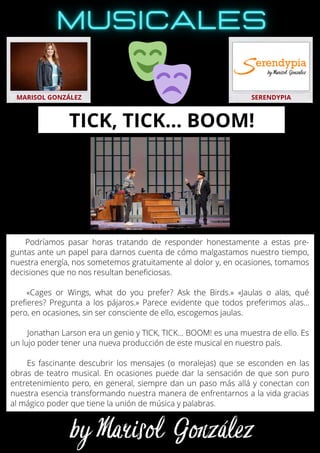 Podríamos pasar horas tratando de responder honestamente a estas pre-
guntas ante un papel para darnos cuenta de cómo malgastamos nuestro tiempo,
nuestra energía, nos sometemos gratuitamente al dolor y, en ocasiones, tomamos
decisiones que no nos resultan beneficiosas.
«Cages or Wings, what do you prefer? Ask the Birds.» «Jaulas o alas, qué
prefieres? Pregunta a los pájaros.» Parece evidente que todos preferimos alas…
pero, en ocasiones, sin ser consciente de ello, escogemos jaulas.
Jonathan Larson era un genio y TICK, TICK... BOOM! es una muestra de ello. Es
un lujo poder tener una nueva producción de este musical en nuestro país.
Es fascinante descubrir los mensajes (o moralejas) que se esconden en las
obras de teatro musical. En ocasiones puede dar la sensación de que son puro
entretenimiento pero, en general, siempre dan un paso más allá y conectan con
nuestra esencia transformando nuestra manera de enfrentarnos a la vida gracias
al mágico poder que tiene la unión de música y palabras.
MARISOL GONZÁLEZ SERENDYPIA
TICK, TICK… BOOM!
 