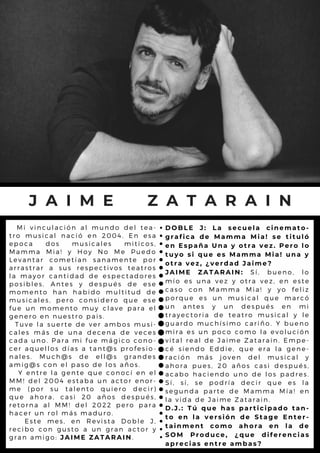 M i v i n c u l a c i ó n a l m u n d o d e l t e a -
t r o m u s i c a l n a c ió e n 2 0 0 4 . E n e s a
e p o c a d o s m u s ic a l e s m it ic o s ,
M a m m a M i a ! y H o y N o M e P u e d o
L e v a n t a r c o m e tía n s a n a m e n t e p o r
a r r a s t r a r a s u s r e s p e c tiv o s t e a t r o s
l a m a y o r c a n tid a d d e e s p e c t a d o r e s
p o s i b l e s . A n te s y d e s p u é s d e e s e
m o m e n t o h a n h a b id o m u l t it u d d e
m u s i c a l e s , p e r o c o n s id e r o q u e e s e
f u e u n m o m e n to m u y c l a v e p a r a e l
g e n e r o e n n u e s tr o p a is .
T u v e l a s u e r te d e v e r a m b o s m u s i-
c a l e s m á s d e u n a d e c e n a d e v e c e s
c a d a u n o . P a r a m i fu e m á g ic o c o n o -
c e r a q u e l l o s d ía s a ta n t@ s p r o f e s io -
n a l e s . M u c h @ s d e e l l @ s g r a n d e s
a m i g @ s c o n e l p a s o d e l o s a ñ o s .
Y e n t r e l a g e n te q u e c o n o c í e n e l
M M ! d e l 2 0 0 4 e s ta b a u n a c t o r e n o r -
m e ( p o r s u ta l e n to q u i e r o d e c ir )
q u e a h o r a , c a s i 2 0 a ñ o s d e s p u é s ,
r e t o r n a a l M M ! d e l 2 0 2 2 p e r o p a r a
h a c e r u n r o l m á s m a d u r o .
E s t e m e s , e n R e v is ta D o b l e J ,
r e c i b o c o n g u s to a u n g r a n a c t o r y
g r a n a m i g o : J A I M E Z A T A R A I N.
J A I M E Z A T A R A I N
D O B L E J : L a s e c u e l a c i n e m a t o -
g r a f i c a d e M a m m a M i a ! s e t i t u l ó
e n E s p a ñ a U n a y o t r a v e z . P e r o l o
t u y o s i q u e e s M a m m a M i a ! u n a y
o t r a v e z , ¿ v e r d a d J a i m e ?
J A I M E Z A T A R A I N : S í , b u e n o , l o
m í o e s u n a v e z y o tr a v e z , e n e s t e
c a s o c o n M a m m a M ia ! y y o f e l iz
p o r q u e e s u n m u s ic a l q u e m a r c ó
u n a n t e s y u n d e s p u é s e n m i
t r a y e c t o r i a d e te a tr o m u s ic a l y l e
g u a r d o m u c h ís im o c a r iñ o . Y b u e n o
m i r a e s u n p o c o c o m o l a e v o l u c ió n
v i t a l r e a l d e J a im e Z a ta r a in . E m p e -
c é s i e n d o E d d ie , q u e e r a l a g e n e -
r a c i ó n m á s jo v e n d e l m u s ic a l y
a h o r a p u e s , 2 0 a ñ o s c a s i d e s p u é s ,
a c a b o h a c i e n d o u n o d e l o s p a d r e s .
S í , s í , s e p o d r ía d e c ir q u e e s l a
s e g u n d a p a r t e d e M a m m a M ía ! e n
l a v i d a d e J a im e Z a ta r a in .
D . J . : T ú q u e h a s p a r t i c i p a d o t a n -
t o e n l a v e r s i ó n d e S t a g e E n t e r -
t a i n m e n t c o m o a h o r a e n l a d e
S O M P r o d u c e , ¿ q u e d i f e r e n c i a s
a p r e c i a s e n t r e a m b a s ?
 